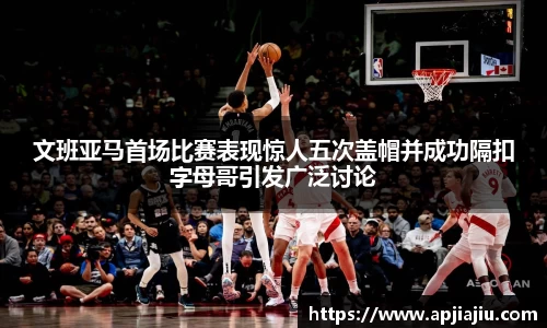 文班亚马首场比赛表现惊人五次盖帽并成功隔扣字母哥引发广泛讨论